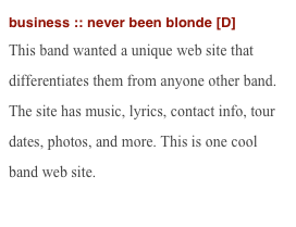 business :: never been blonde [D]
This band wanted a unique web site that differentiates them from anyone other band. The site has music, lyrics, contact info, tour dates, photos, and more. This is one cool band web site.
