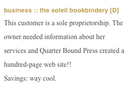 business :: the soleil bookbindery [D]
This customer is a sole proprietorship. The owner needed information about her services and Quarter Bound Press created a hundred-page web site!!
Savings: way cool.