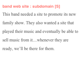 band web site : subdomain [S]
This band needed a site to promote its new family show. They also wanted a site that played their music and eventually be able to sell music from it....whenever they are ready, we’ll be there for them.