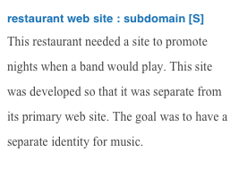 restaurant web site : subdomain [S]
This restaurant needed a site to promote nights when a band would play. This site was developed so that it was separate from its primary web site. The goal was to have a separate identity for music. 
